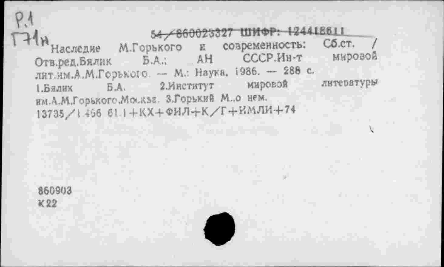 ﻿Наследие М.Горького и современность; Сб.ст. / Отв.ред.Бялик Б.А.; АН СССР.Ин-т мировой лит.им.А.М.Горького — Мл Наука. 1986.	288 с.
1-Бялих Б.А. 2.Институт мировой литеоатуры им.АМ.Горького.Мо<.к»г. З.Горький М.,о нем.
13735/1 466 61 |+КХ+ФИЛ-ЬК/Г-ЬИМЛИ+7*
860903 К 22